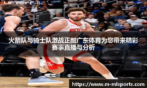 火箭队与骑士队激战正酣广东体育为您带来精彩赛事直播与分析